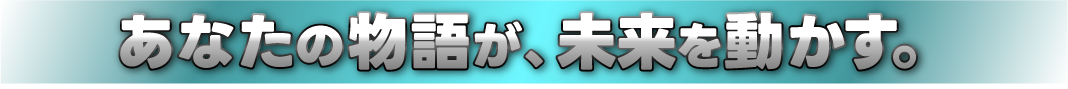 あなたの物語が、未来を動かす。