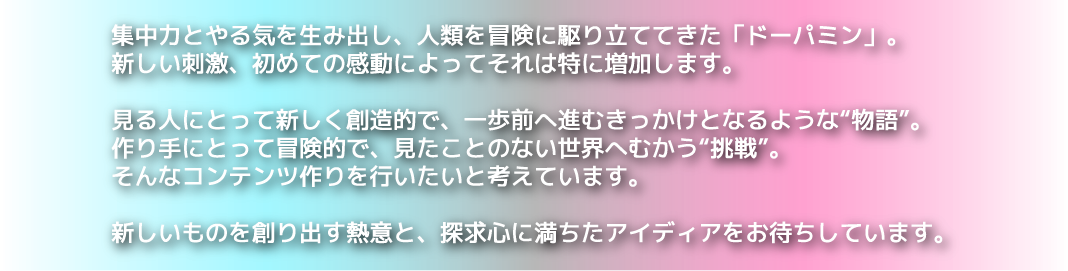 集中力とやる気を生み出し、人類を冒険に駆り立ててきた「ドーパミン」。新しい刺激、初めての感動によってそれは特に増加します。見る人にとって楽しく創造的で、一歩前へ進むきっかけとなるような“物語”。作り手に取って冒険的で、見たことのない世界へ向かう“挑戦”。そんなコンテンツつくりを行いたいと考えています。新しいものを創り出す熱意と、探求心に満ちたアイディアをお待ちしています。