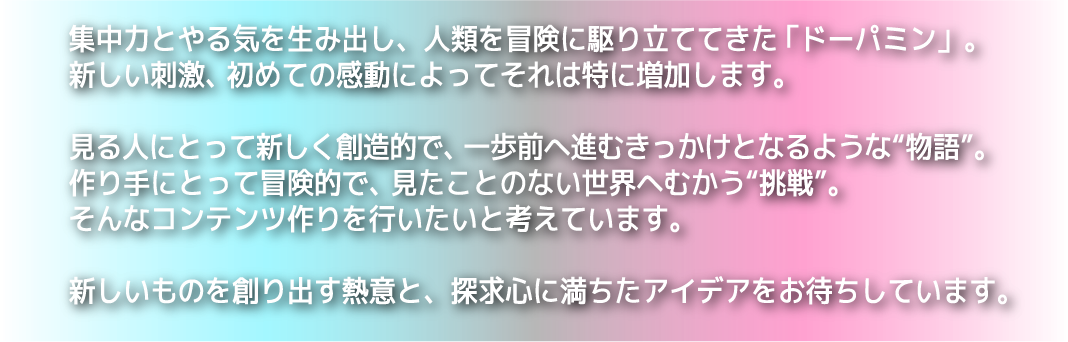 集中力とやる気を生み出し、人類を冒険に駆り立ててきた「ドーパミン」。新しい刺激、初めての感動によってそれは特に増加します。見る人にとって楽しく創造的で、一歩前へ進むきっかけとなるような“物語”。作り手に取って冒険的で、見たことのない世界へ向かう“挑戦”。そんなコンテンツつくりを行いたいと考えています。新しいものを創り出す熱意と、探求心に満ちたアイディアをお待ちしています。