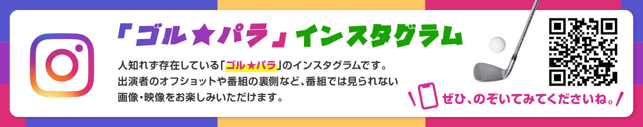 「ゴル★パラ」インスタグラム　人知れず存在している「ゴル★パラ」のインスタグラムです。出演者のオフショットや番組の裏側など、番組では見られない画像・映像をお楽しみいただけます。ぜひ、のぞいてみてくださいね。